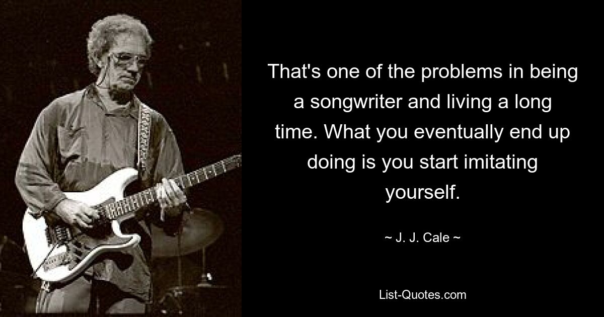 That's one of the problems in being a songwriter and living a long time. What you eventually end up doing is you start imitating yourself. — © J. J. Cale