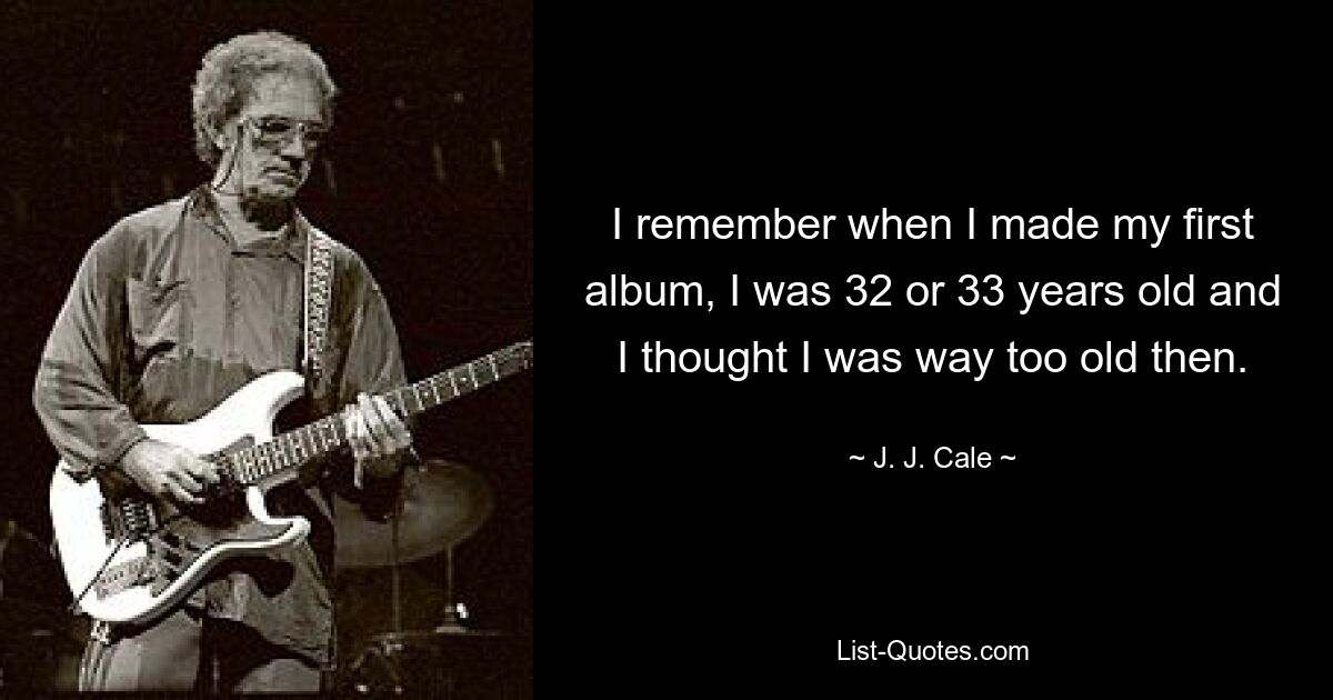 I remember when I made my first album, I was 32 or 33 years old and I thought I was way too old then. — © J. J. Cale