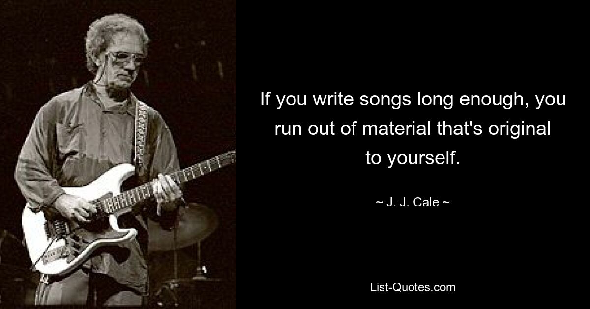 If you write songs long enough, you run out of material that's original to yourself. — © J. J. Cale