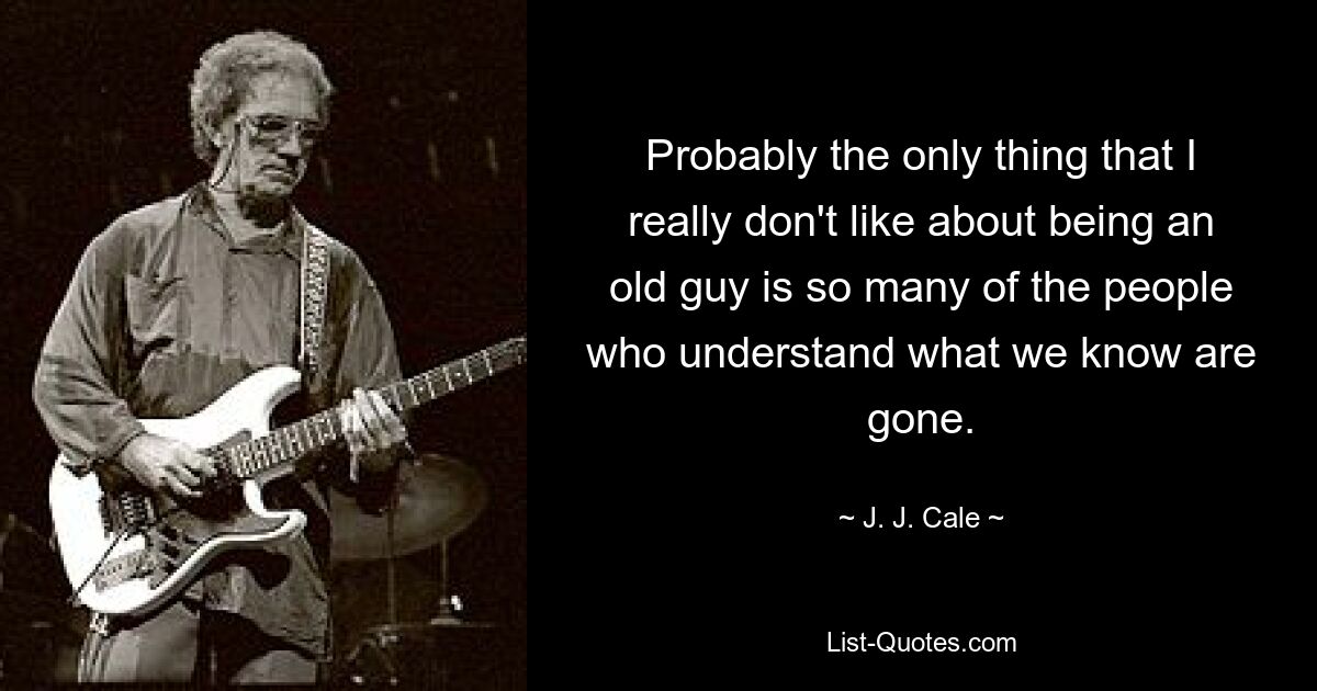 Probably the only thing that I really don't like about being an old guy is so many of the people who understand what we know are gone. — © J. J. Cale