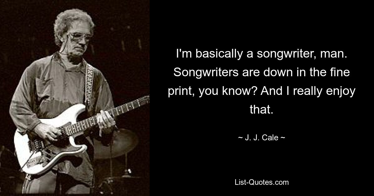 I'm basically a songwriter, man. Songwriters are down in the fine print, you know? And I really enjoy that. — © J. J. Cale