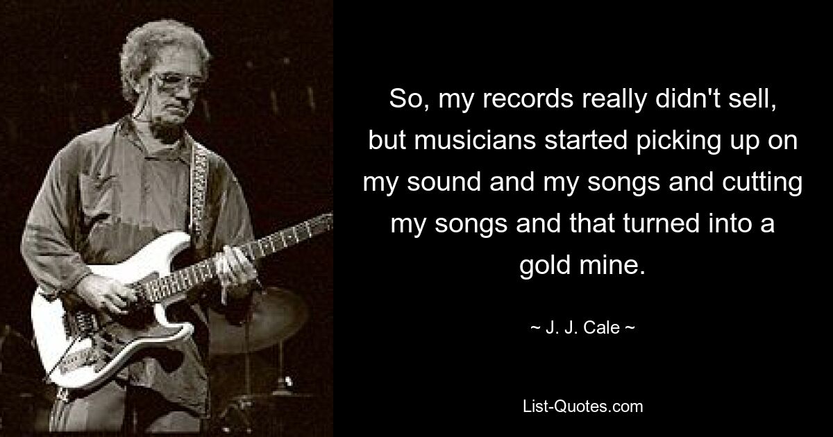 So, my records really didn't sell, but musicians started picking up on my sound and my songs and cutting my songs and that turned into a gold mine. — © J. J. Cale