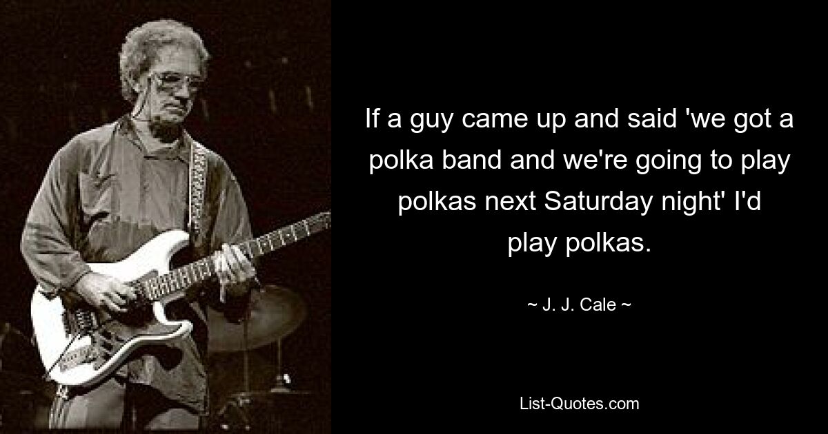 If a guy came up and said 'we got a polka band and we're going to play polkas next Saturday night' I'd play polkas. — © J. J. Cale