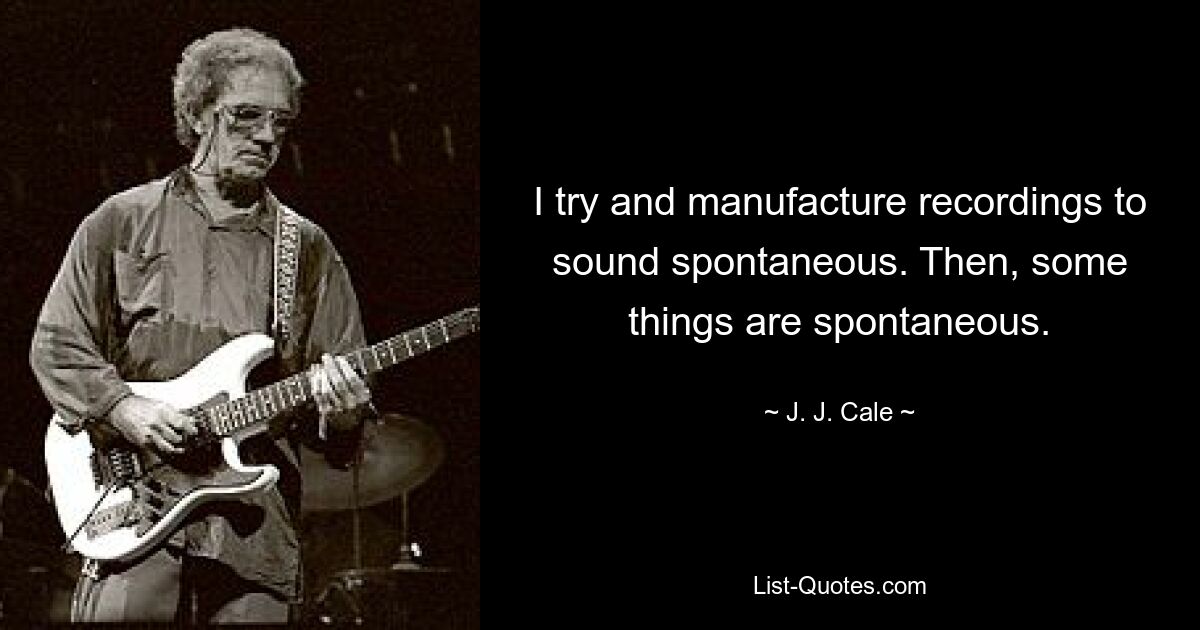 I try and manufacture recordings to sound spontaneous. Then, some things are spontaneous. — © J. J. Cale