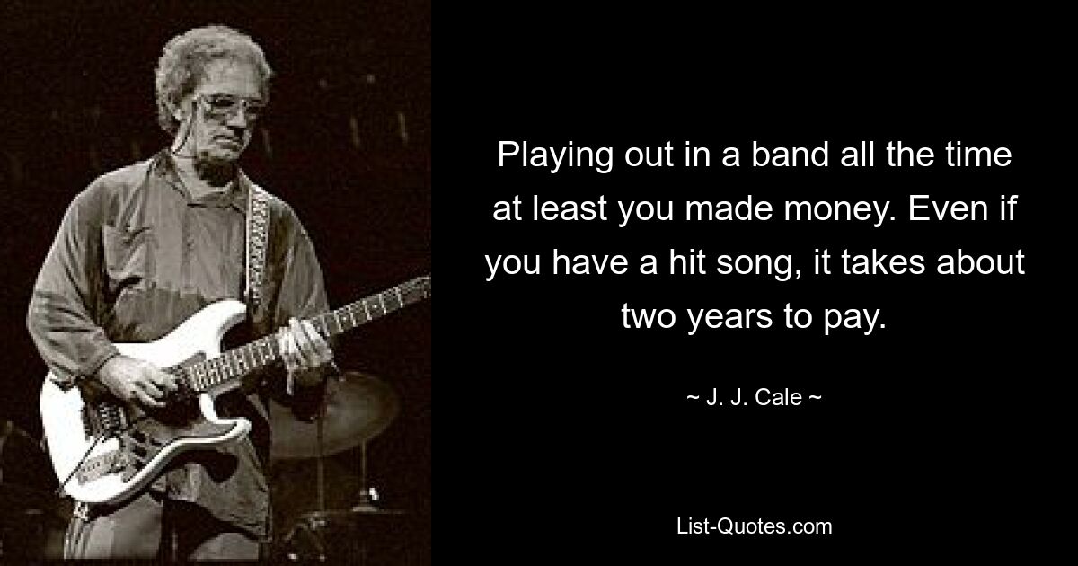 Playing out in a band all the time at least you made money. Even if you have a hit song, it takes about two years to pay. — © J. J. Cale