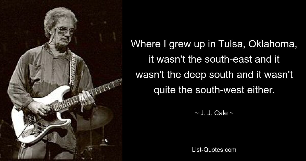 Where I grew up in Tulsa, Oklahoma, it wasn't the south-east and it wasn't the deep south and it wasn't quite the south-west either. — © J. J. Cale