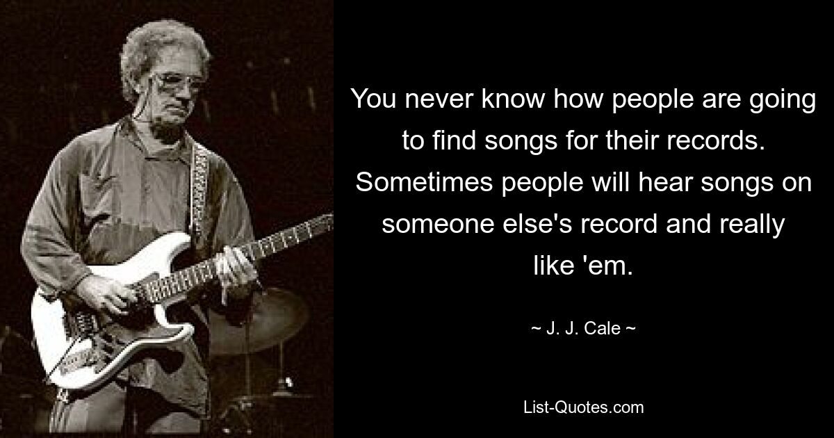 You never know how people are going to find songs for their records. Sometimes people will hear songs on someone else's record and really like 'em. — © J. J. Cale