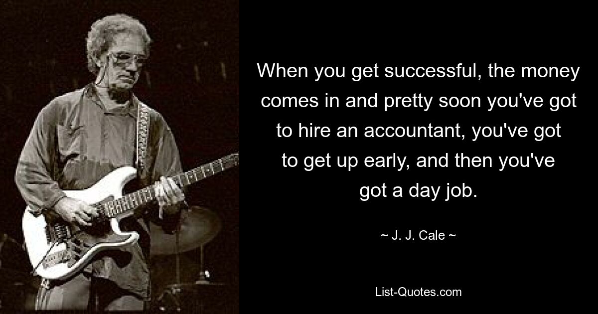 When you get successful, the money comes in and pretty soon you've got to hire an accountant, you've got to get up early, and then you've got a day job. — © J. J. Cale