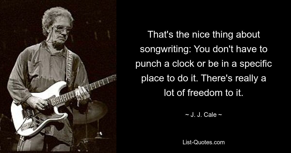 That's the nice thing about songwriting: You don't have to punch a clock or be in a specific place to do it. There's really a lot of freedom to it. — © J. J. Cale