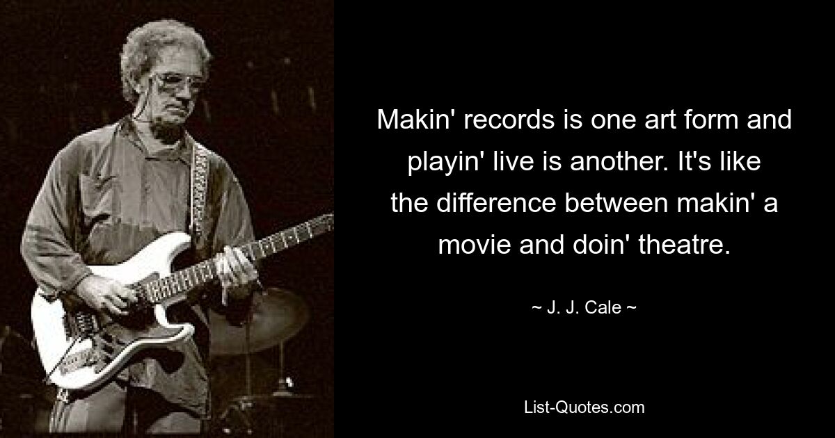 Makin' records is one art form and playin' live is another. It's like the difference between makin' a movie and doin' theatre. — © J. J. Cale