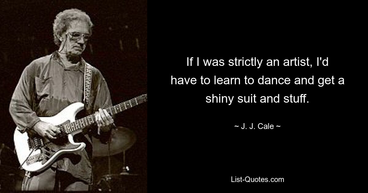 If I was strictly an artist, I'd have to learn to dance and get a shiny suit and stuff. — © J. J. Cale