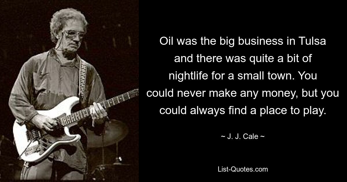 Oil was the big business in Tulsa and there was quite a bit of nightlife for a small town. You could never make any money, but you could always find a place to play. — © J. J. Cale