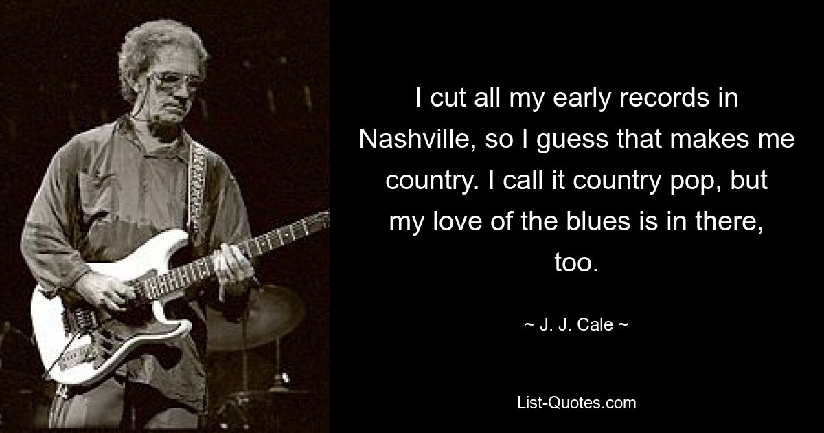 I cut all my early records in Nashville, so I guess that makes me country. I call it country pop, but my love of the blues is in there, too. — © J. J. Cale