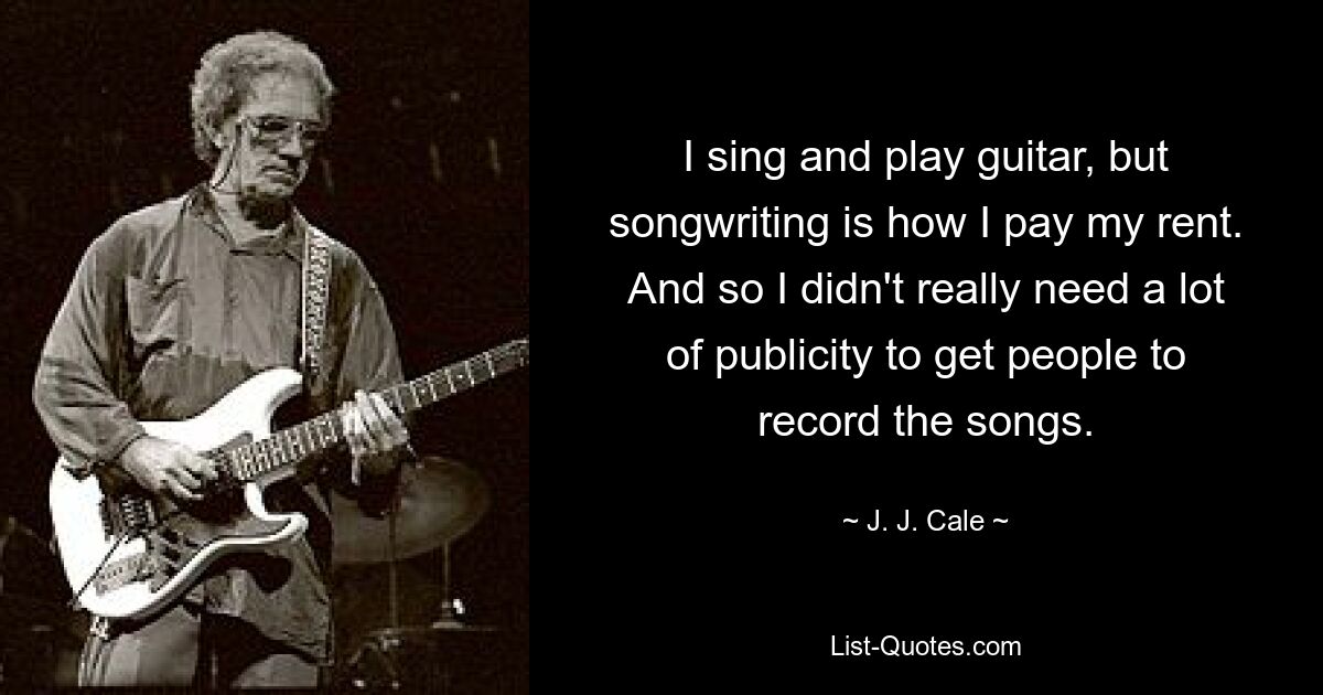 I sing and play guitar, but songwriting is how I pay my rent. And so I didn't really need a lot of publicity to get people to record the songs. — © J. J. Cale