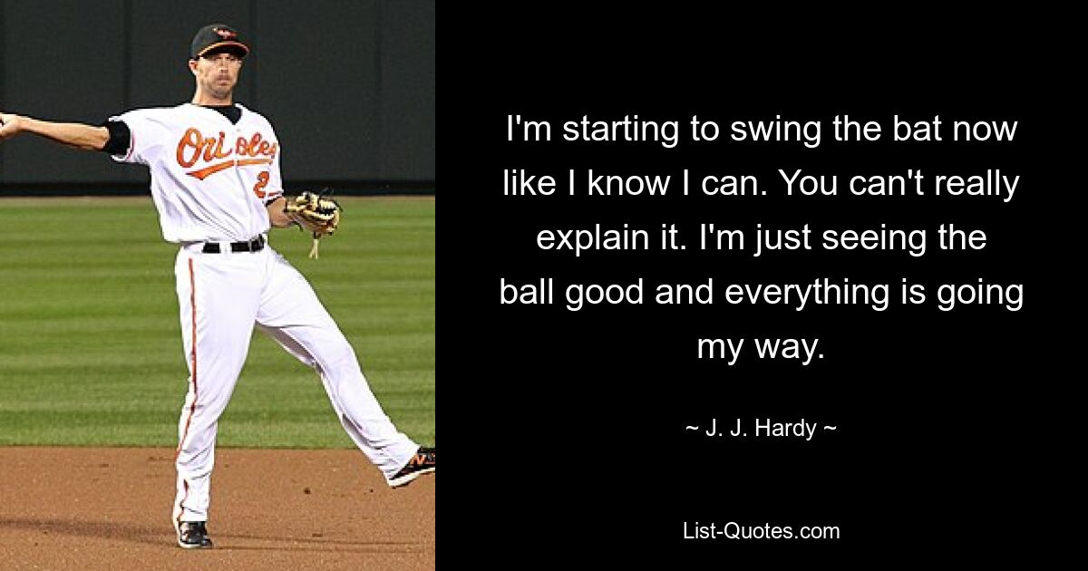 I'm starting to swing the bat now like I know I can. You can't really explain it. I'm just seeing the ball good and everything is going my way. — © J. J. Hardy