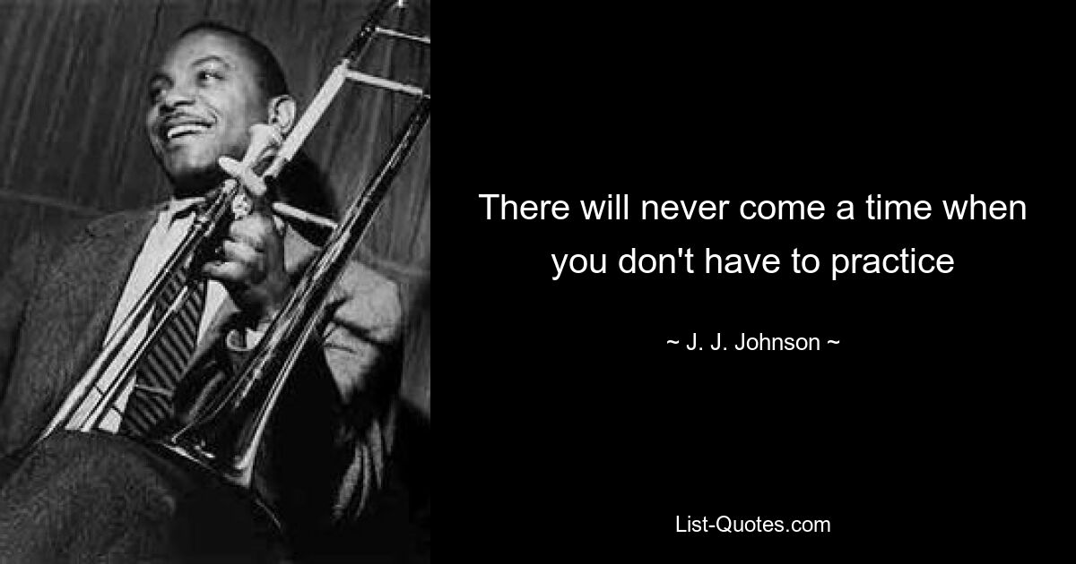 There will never come a time when you don't have to practice — © J. J. Johnson