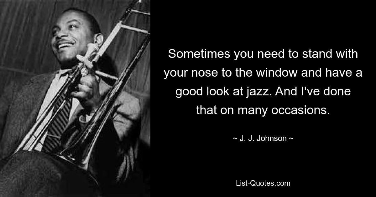 Sometimes you need to stand with your nose to the window and have a good look at jazz. And I've done that on many occasions. — © J. J. Johnson