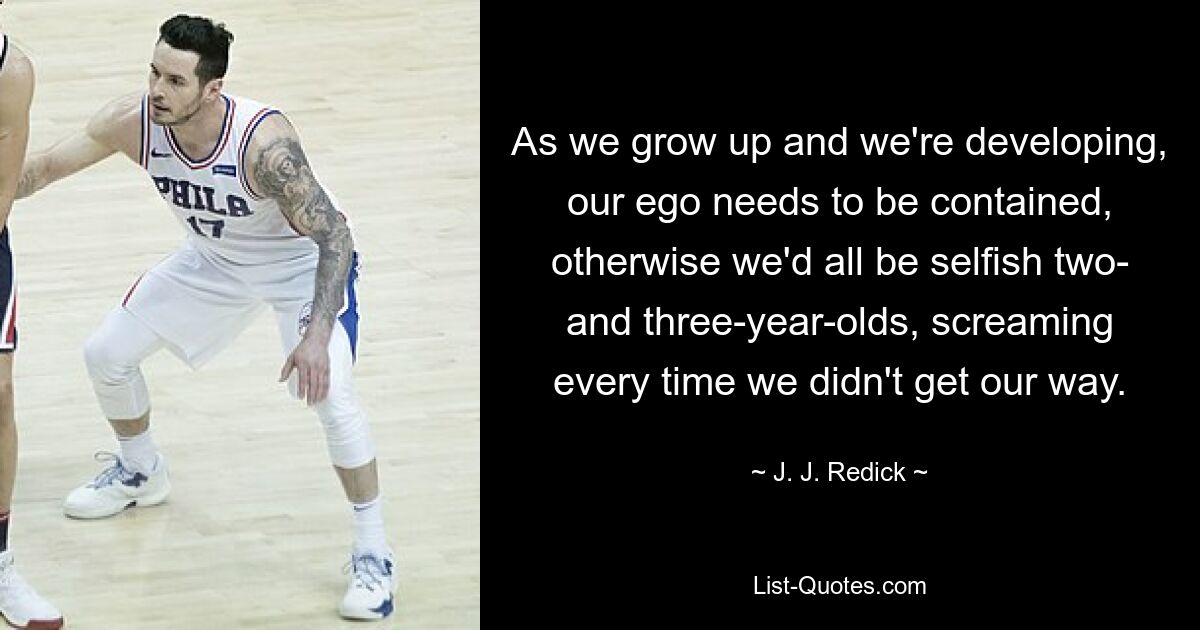 As we grow up and we're developing, our ego needs to be contained, otherwise we'd all be selfish two- and three-year-olds, screaming every time we didn't get our way. — © J. J. Redick