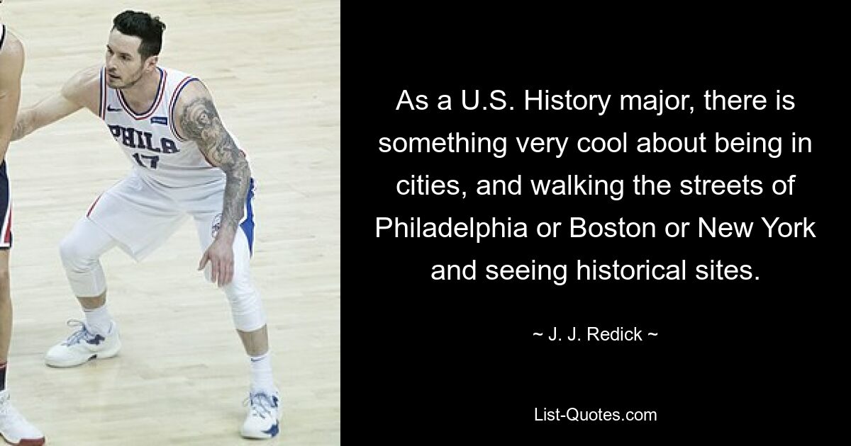 As a U.S. History major, there is something very cool about being in cities, and walking the streets of Philadelphia or Boston or New York and seeing historical sites. — © J. J. Redick