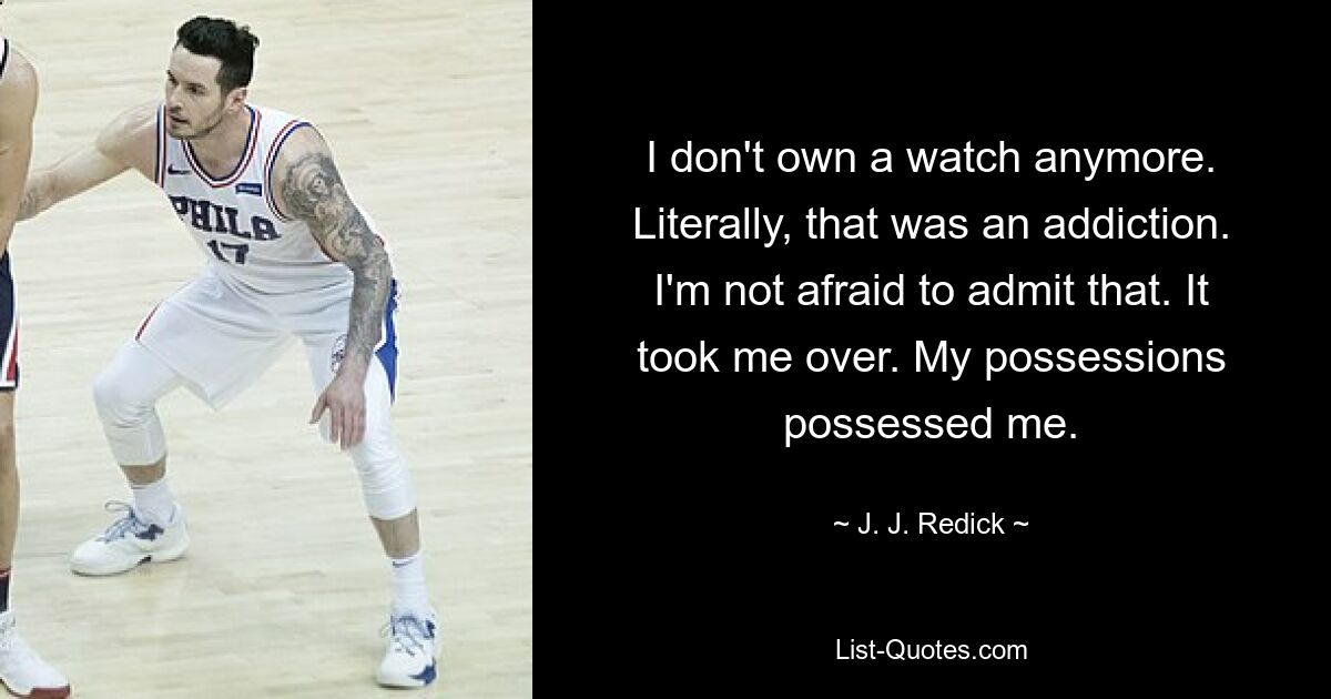 I don't own a watch anymore. Literally, that was an addiction. I'm not afraid to admit that. It took me over. My possessions possessed me. — © J. J. Redick