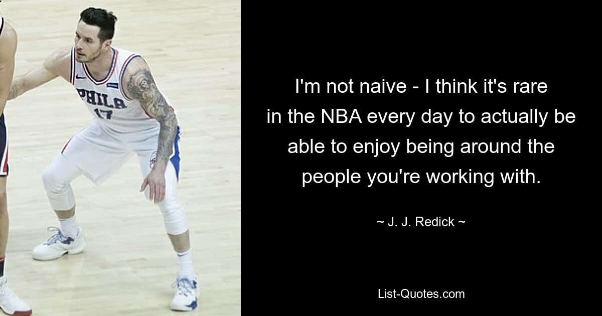 I'm not naive - I think it's rare in the NBA every day to actually be able to enjoy being around the people you're working with. — © J. J. Redick