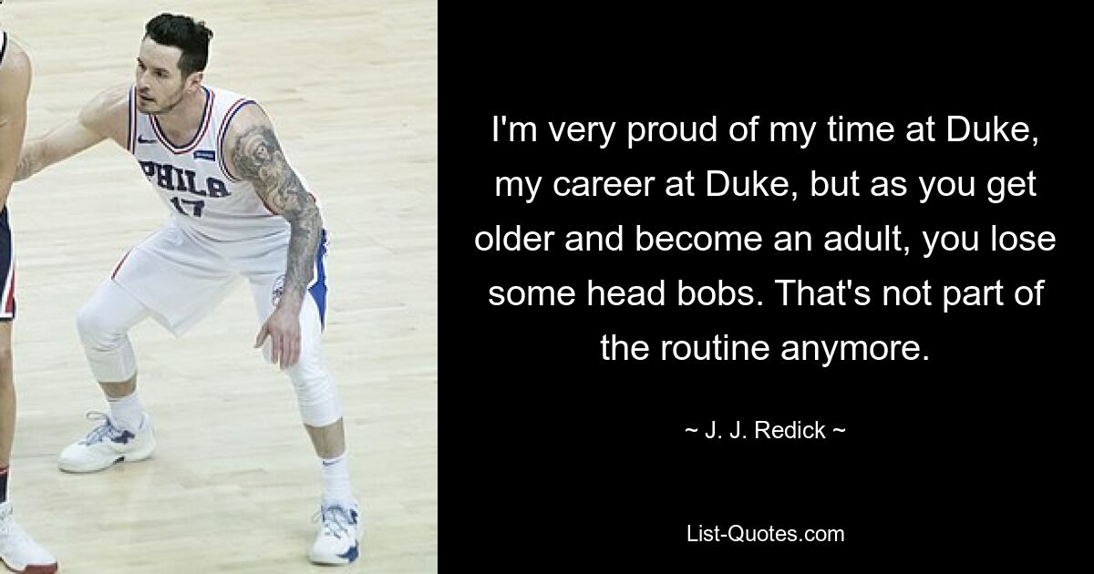 I'm very proud of my time at Duke, my career at Duke, but as you get older and become an adult, you lose some head bobs. That's not part of the routine anymore. — © J. J. Redick