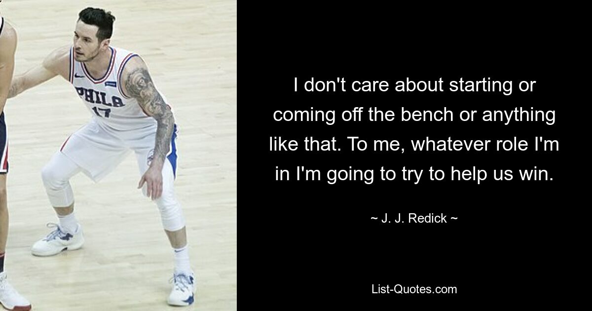 I don't care about starting or coming off the bench or anything like that. To me, whatever role I'm in I'm going to try to help us win. — © J. J. Redick