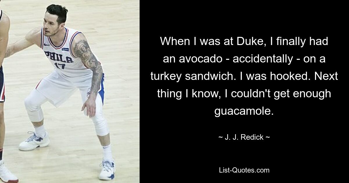 When I was at Duke, I finally had an avocado - accidentally - on a turkey sandwich. I was hooked. Next thing I know, I couldn't get enough guacamole. — © J. J. Redick