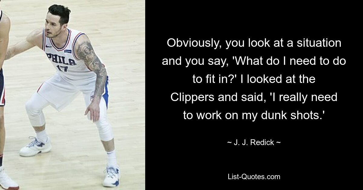 Obviously, you look at a situation and you say, 'What do I need to do to fit in?' I looked at the Clippers and said, 'I really need to work on my dunk shots.' — © J. J. Redick