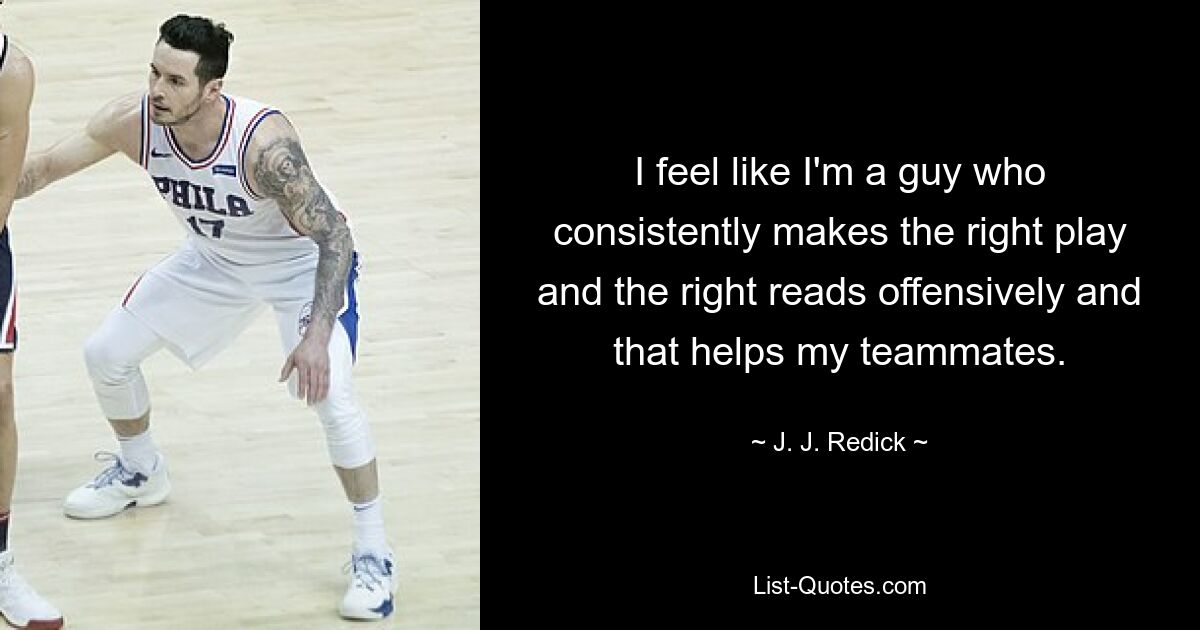 I feel like I'm a guy who consistently makes the right play and the right reads offensively and that helps my teammates. — © J. J. Redick