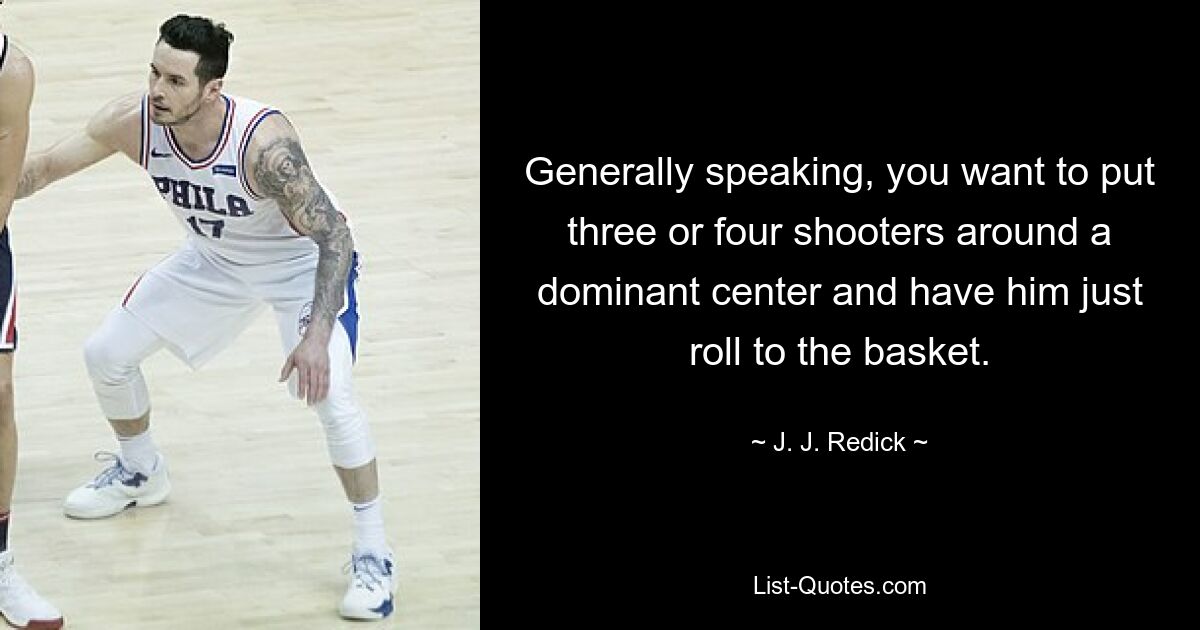 Generally speaking, you want to put three or four shooters around a dominant center and have him just roll to the basket. — © J. J. Redick