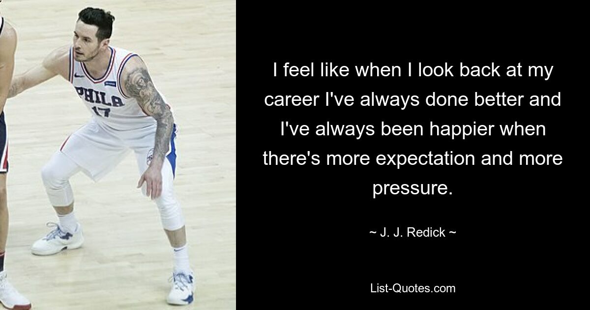 I feel like when I look back at my career I've always done better and I've always been happier when there's more expectation and more pressure. — © J. J. Redick