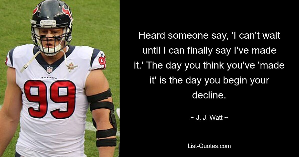 Heard someone say, 'I can't wait until I can finally say I've made it.' The day you think you've 'made it' is the day you begin your decline. — © J. J. Watt