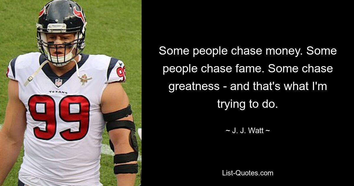 Some people chase money. Some people chase fame. Some chase greatness - and that's what I'm trying to do. — © J. J. Watt