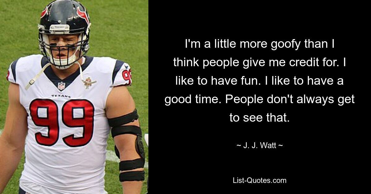 I'm a little more goofy than I think people give me credit for. I like to have fun. I like to have a good time. People don't always get to see that. — © J. J. Watt