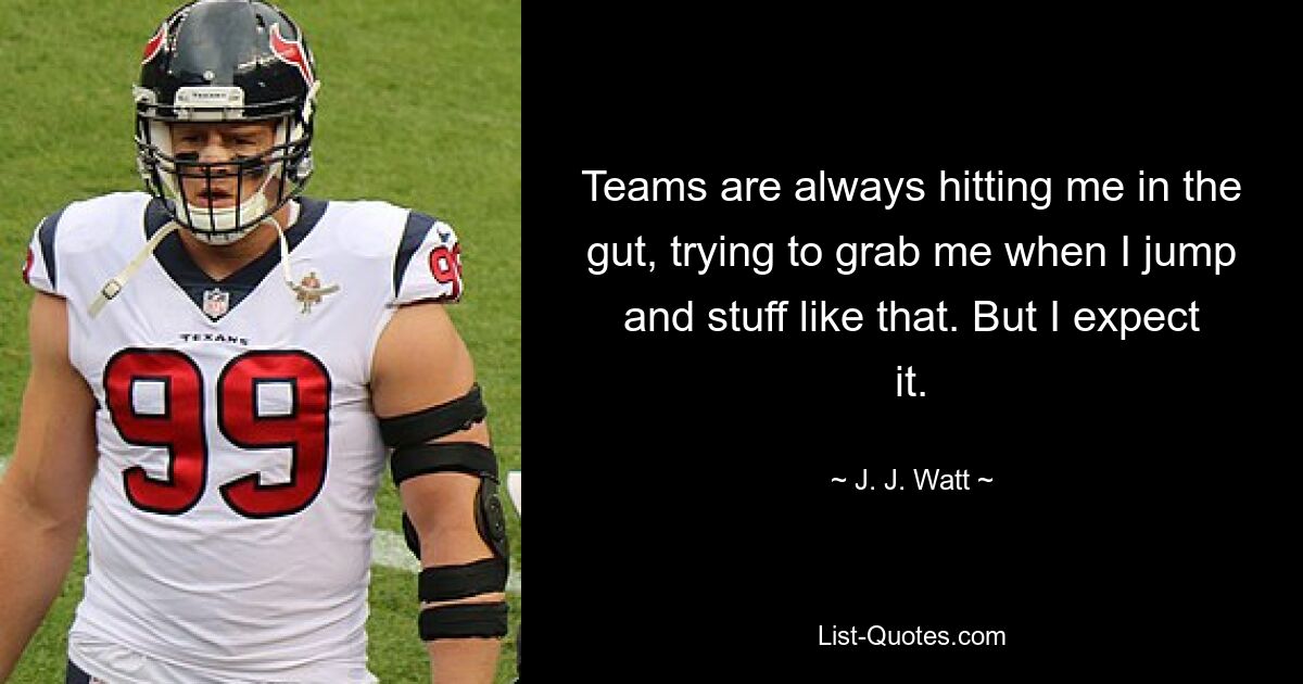 Teams are always hitting me in the gut, trying to grab me when I jump and stuff like that. But I expect it. — © J. J. Watt