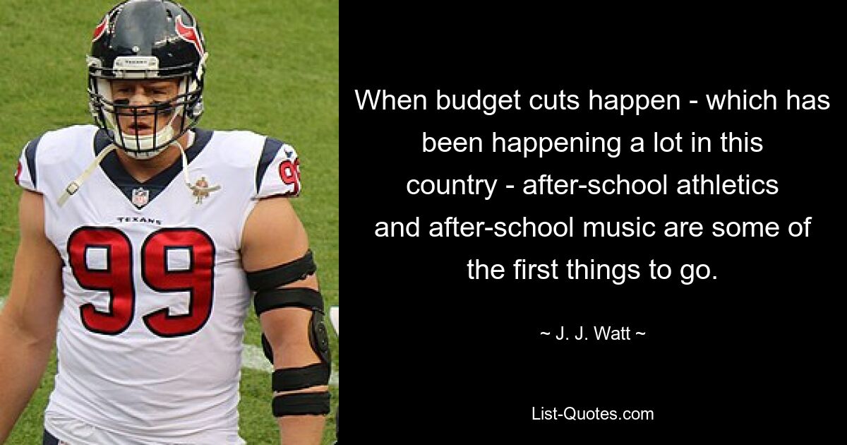 When budget cuts happen - which has been happening a lot in this country - after-school athletics and after-school music are some of the first things to go. — © J. J. Watt