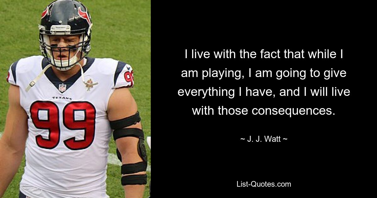 I live with the fact that while I am playing, I am going to give everything I have, and I will live with those consequences. — © J. J. Watt