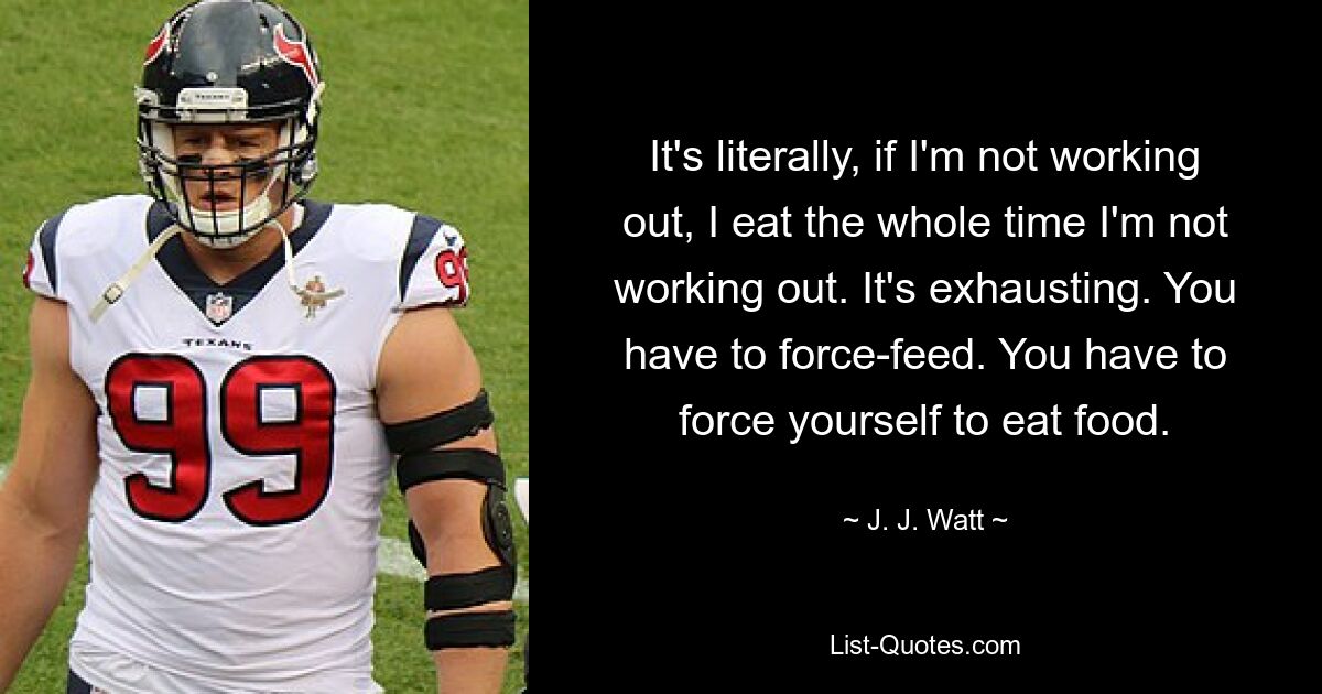 It's literally, if I'm not working out, I eat the whole time I'm not working out. It's exhausting. You have to force-feed. You have to force yourself to eat food. — © J. J. Watt