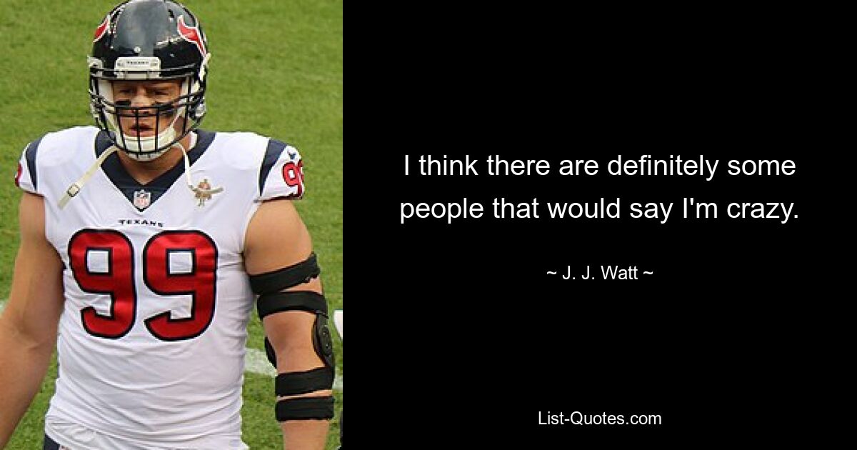 I think there are definitely some people that would say I'm crazy. — © J. J. Watt