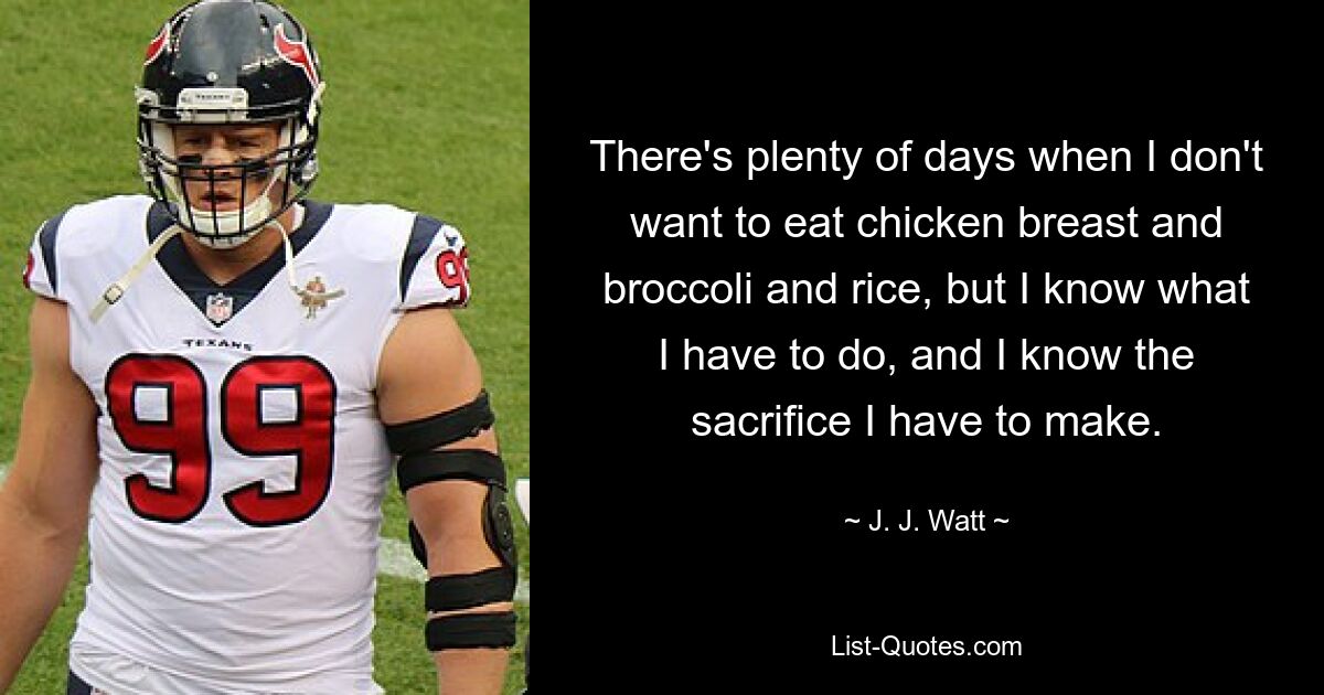 There's plenty of days when I don't want to eat chicken breast and broccoli and rice, but I know what I have to do, and I know the sacrifice I have to make. — © J. J. Watt