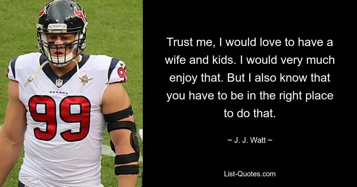 Trust me, I would love to have a wife and kids. I would very much enjoy that. But I also know that you have to be in the right place to do that. — © J. J. Watt