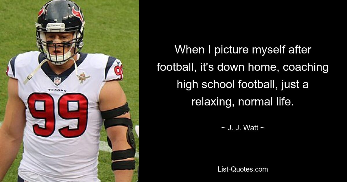 When I picture myself after football, it's down home, coaching high school football, just a relaxing, normal life. — © J. J. Watt