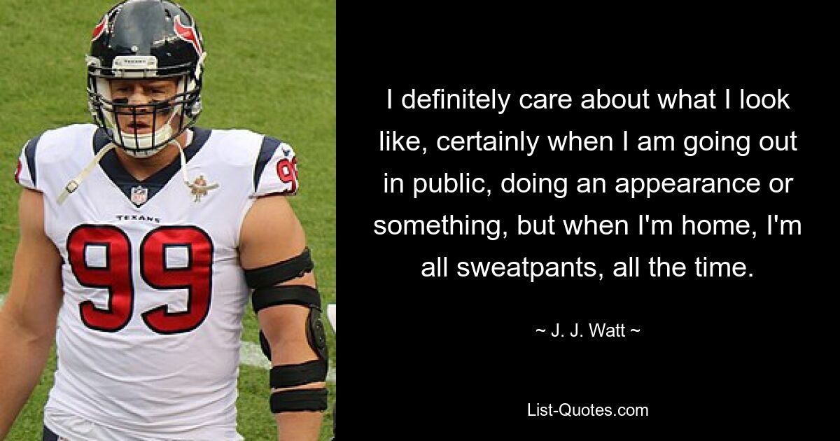 I definitely care about what I look like, certainly when I am going out in public, doing an appearance or something, but when I'm home, I'm all sweatpants, all the time. — © J. J. Watt