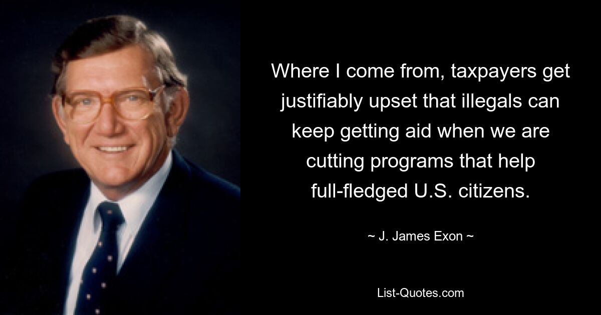 Where I come from, taxpayers get justifiably upset that illegals can keep getting aid when we are cutting programs that help full-fledged U.S. citizens. — © J. James Exon