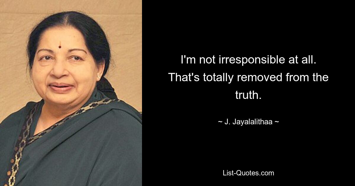 I'm not irresponsible at all. That's totally removed from the truth. — © J. Jayalalithaa