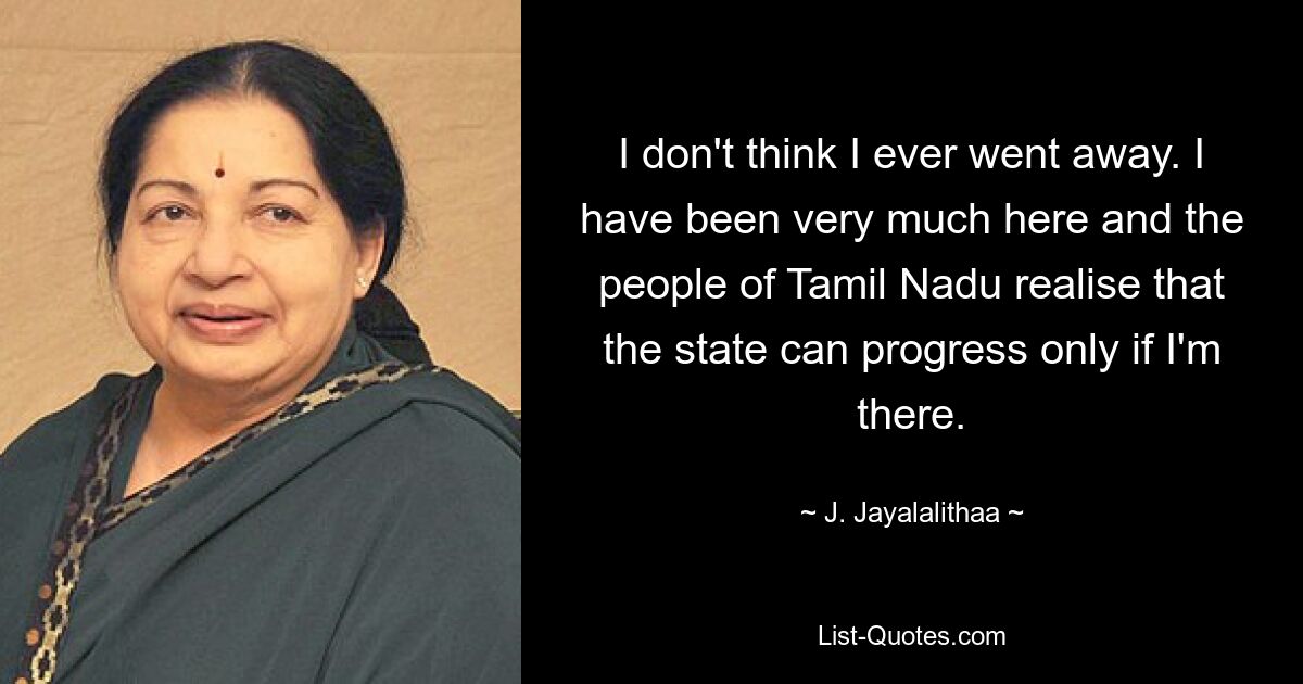 I don't think I ever went away. I have been very much here and the people of Tamil Nadu realise that the state can progress only if I'm there. — © J. Jayalalithaa