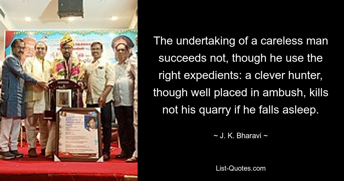 The undertaking of a careless man succeeds not, though he use the right expedients: a clever hunter, though well placed in ambush, kills not his quarry if he falls asleep. — © J. K. Bharavi