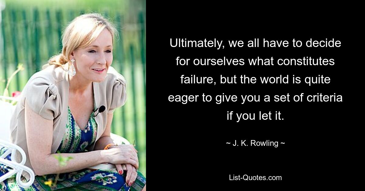 Ultimately, we all have to decide for ourselves what constitutes failure, but the world is quite eager to give you a set of criteria if you let it. — © J. K. Rowling