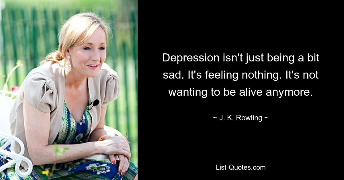 Depression isn't just being a bit sad. It's feeling nothing. It's not wanting to be alive anymore. — © J. K. Rowling